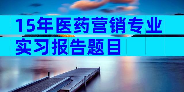 15年医药营销专业实习报告题目