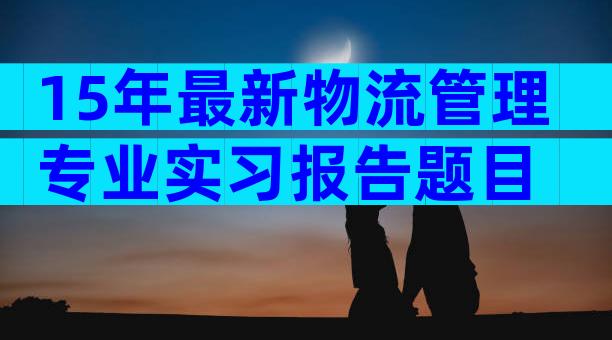 15年最新物流管理专业实习报告题目