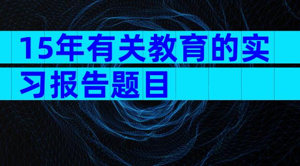 15年有关教育的实习报告题目
