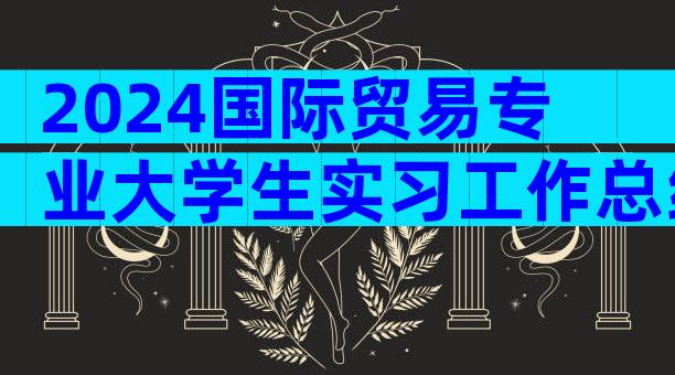 2024国际贸易专业大学生实习工作总结篇（精选35篇）