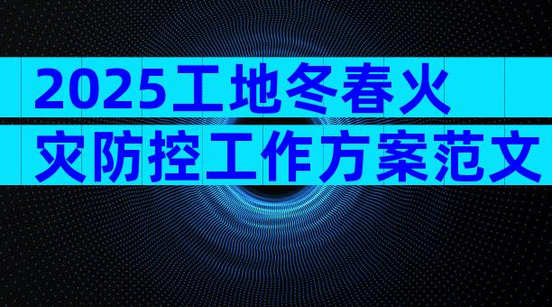 2025工地冬春火灾防控工作方案范文（通用33篇）