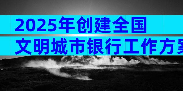 2025年创建全国文明城市银行工作方案范文（精选10篇）