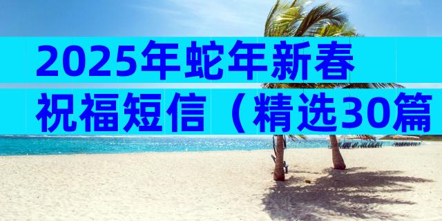 2025年蛇年新春祝福短信（精选30篇）