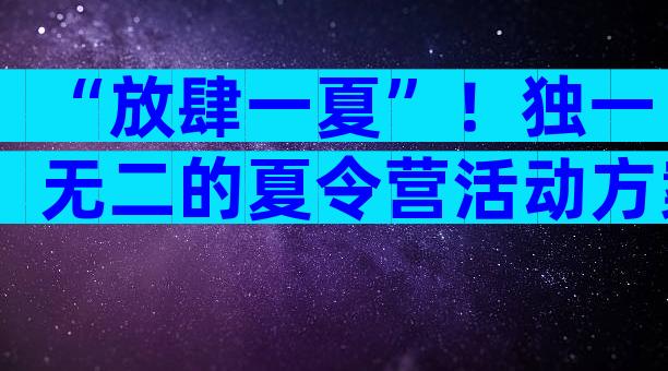 “放肆一夏”！独一无二的夏令营活动方案在这里！（精选33篇）