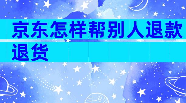 京东怎样帮别人退款退货