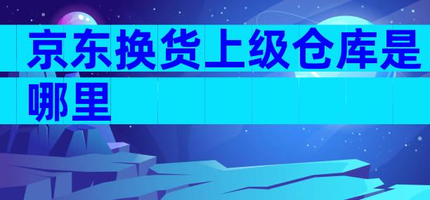 京东换货上级仓库是哪里