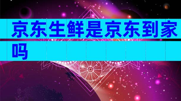 京东生鲜是京东到家吗