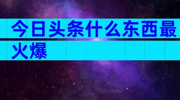 今日头条什么东西最火爆