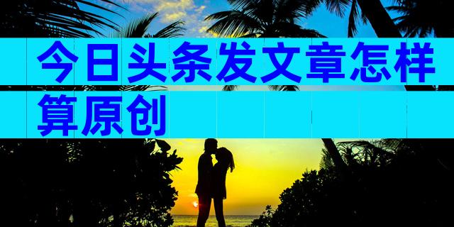 今日头条发文章怎样算原创