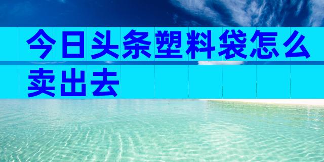 今日头条塑料袋怎么卖出去