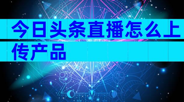 今日头条直播怎么上传产品