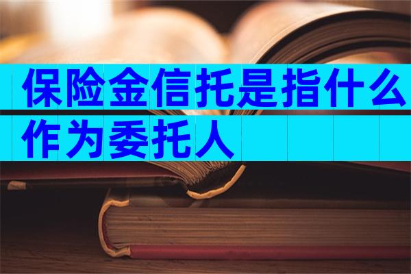 保险金信托是指什么作为委托人