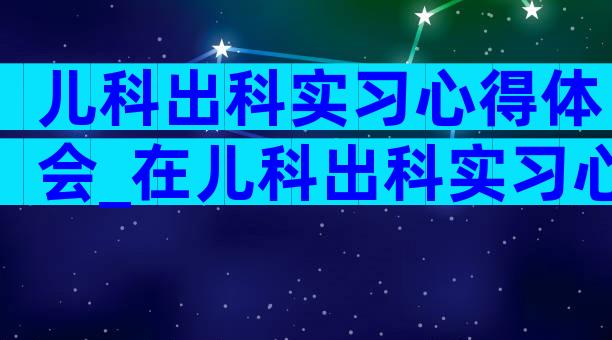 儿科出科实习心得体会_在儿科出科实习心得体会及收获（通用3篇）