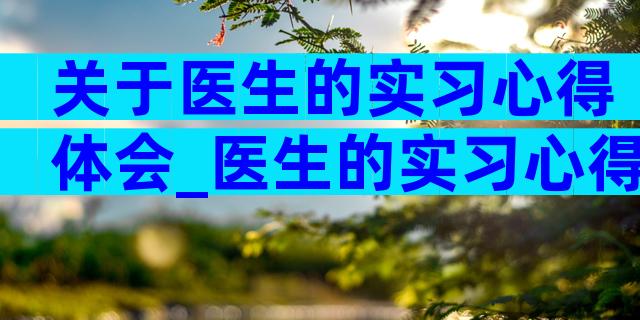 关于医生的实习心得体会_医生的实习心得体会（精选5篇）