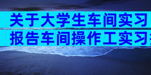 关于大学生车间实习报告车间操作工实习报告（通用6篇）