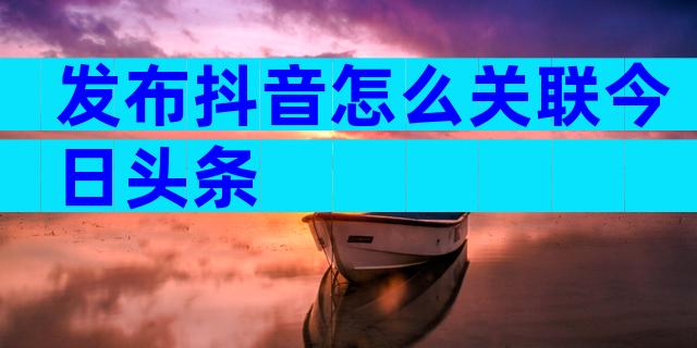 发布抖音怎么关联今日头条