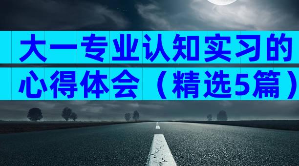 大一专业认知实习的心得体会（精选5篇）