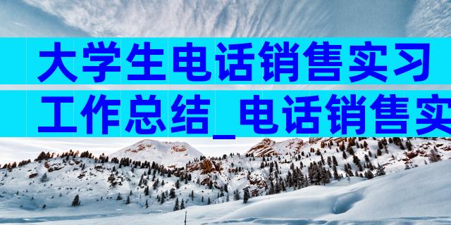 大学生电话销售实习工作总结_电话销售实习工作总结（通用3篇）