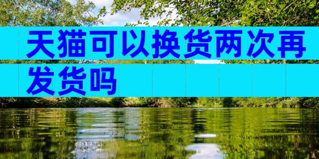 天猫可以换货两次再发货吗