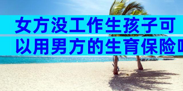 女方没工作生孩子可以用男方的生育保险吗
