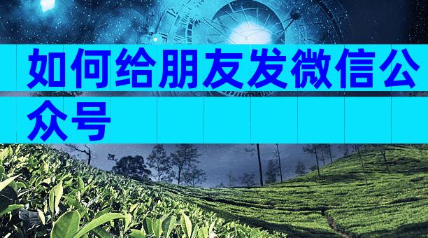 如何给朋友发微信公众号