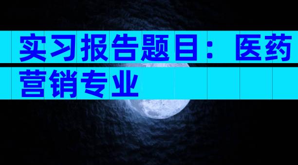 实习报告题目：医药营销专业