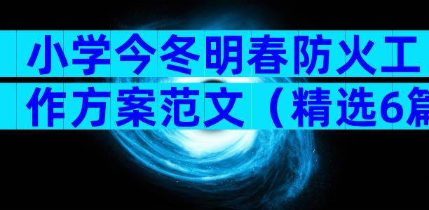 小学今冬明春防火工作方案范文（精选6篇）