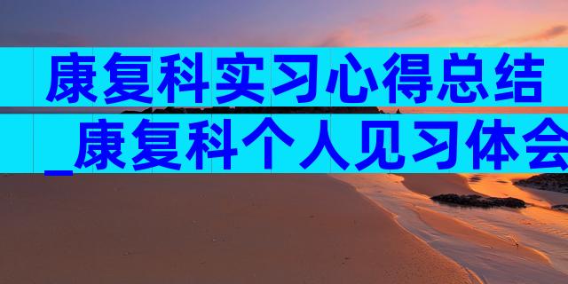 康复科实习心得总结_康复科个人见习体会（通用8篇）