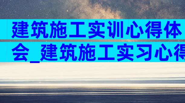 建筑施工实训心得体会_建筑施工实习心得体会（精选6篇）