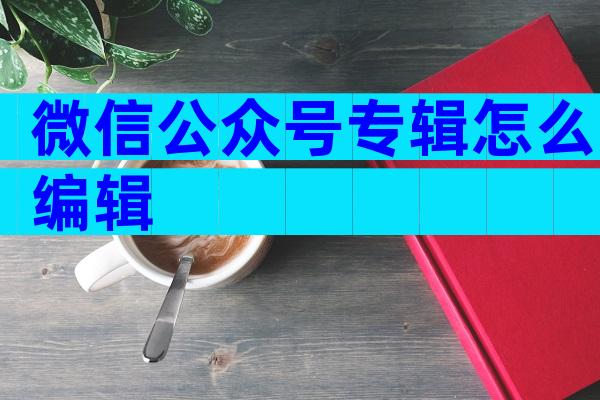 微信公众号专辑怎么编辑