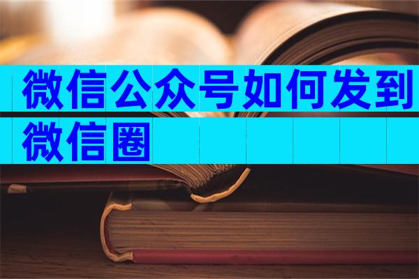 微信公众号如何发到微信圈