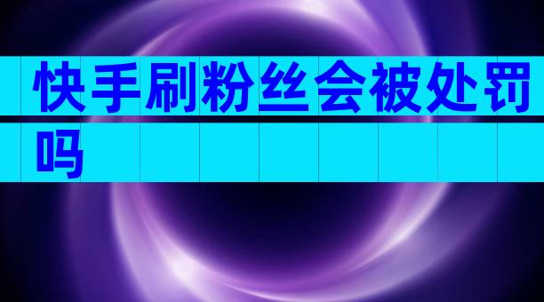 快手刷粉丝会被处罚吗