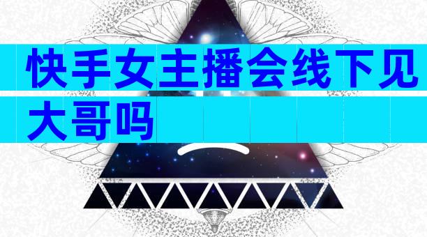 快手女主播会线下见大哥吗