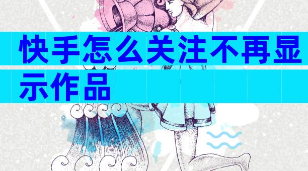 快手怎么关注不再显示作品