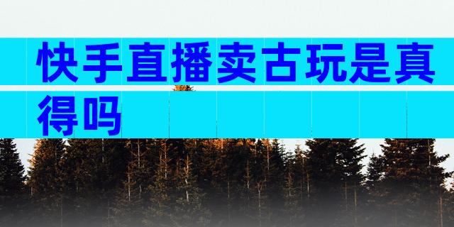 快手直播卖古玩是真得吗
