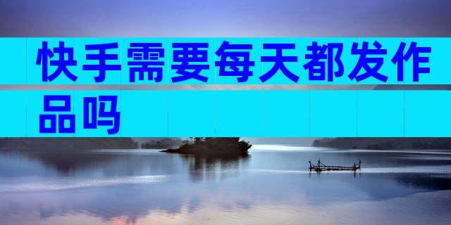 快手需要每天都发作品吗