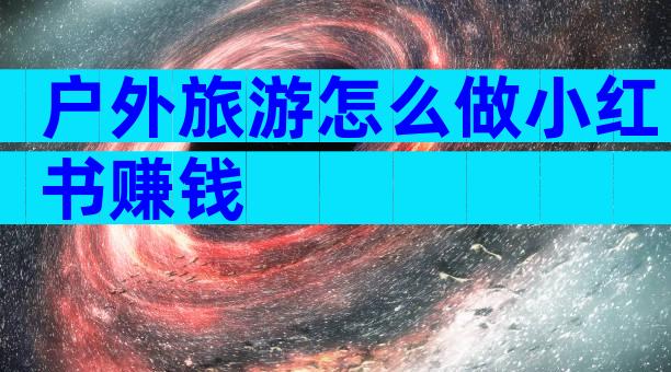户外旅游怎么做小红书赚钱