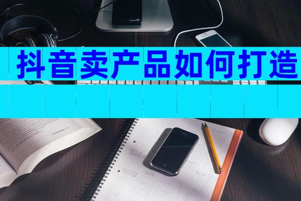 抖音卖产品如何打造