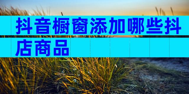 抖音橱窗添加哪些抖店商品