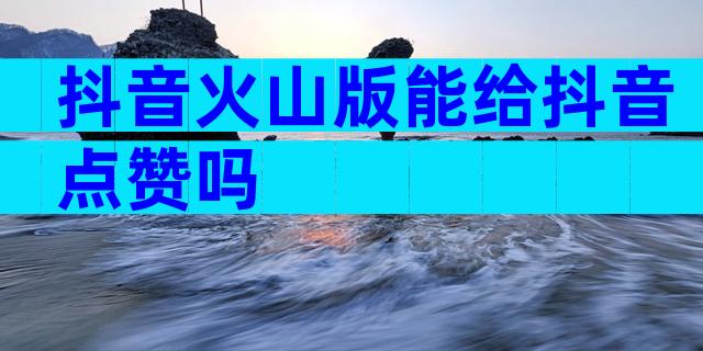 抖音火山版能给抖音点赞吗