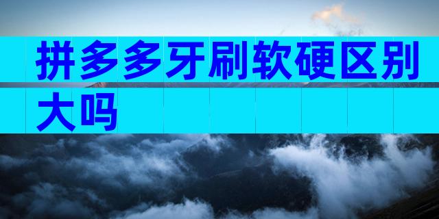 拼多多牙刷软硬区别大吗