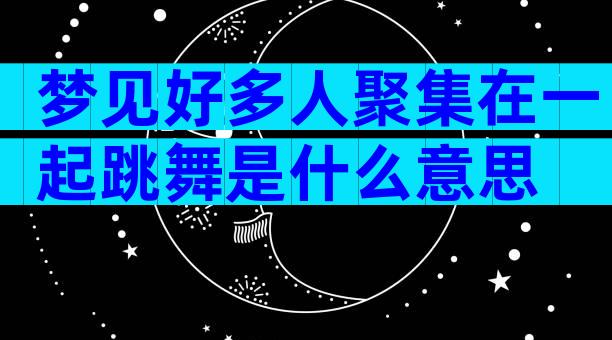 梦见好多人聚集在一起跳舞是什么意思