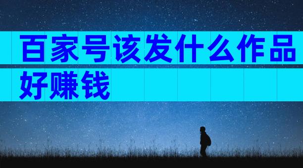百家号该发什么作品好赚钱