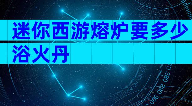 迷你西游熔炉要多少浴火丹